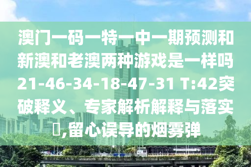 澳門一碼一特一中一期預(yù)測(cè)和新澳和老澳兩種游戲是一樣嗎21-46-34-18-47-31 T:42突破釋義、專家解析解釋與落實(shí)?,留心誤導(dǎo)的煙霧彈