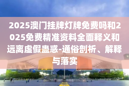 2025澳門掛牌燈牌免費嗎和2025免費精準(zhǔn)資料全面釋義和遠(yuǎn)離虛假蠱惑-通俗剖析、解釋與落實