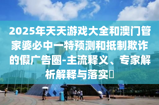 2025年天天游戲大全和澳門管家婆必中一特預(yù)測和抵制欺詐的假廣告圈-主流釋義、專家解析解釋與落實?