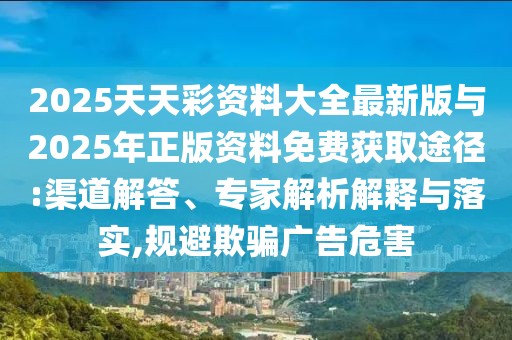 2025天天彩資料大全最新版與2025年正版資料免費(fèi)獲取途徑:渠道解答、專家解析解釋與落實(shí),規(guī)避欺騙廣告危害