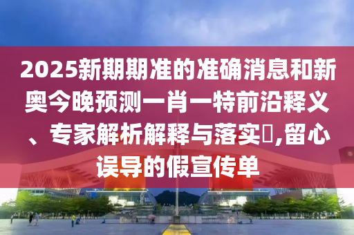 2025新期期準(zhǔn)的準(zhǔn)確消息和新奧今晚預(yù)測(cè)一肖一特前沿釋義、專家解析解釋與落實(shí)?,留心誤導(dǎo)的假宣傳單