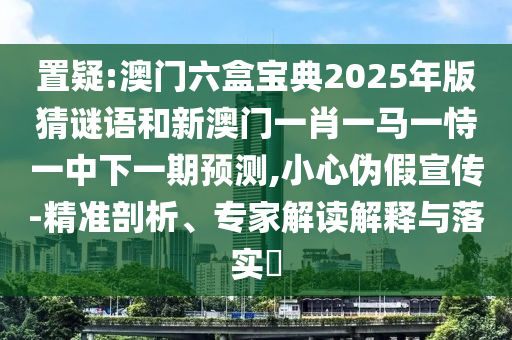 置疑:澳門六盒寶典2025年版猜謎語和新澳門一肖一馬一恃一中下一期預測,小心偽假宣傳-精準剖析、專家解讀解釋與落實?