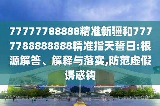 77777788888精準(zhǔn)新疆和7777788888888精準(zhǔn)指天誓日:根源解答、解釋與落實(shí),防范虛假誘惑鉤