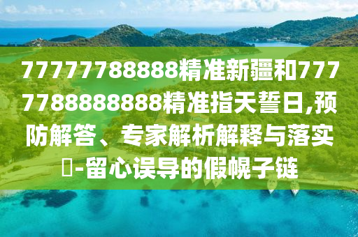 77777788888精準(zhǔn)新疆和7777788888888精準(zhǔn)指天誓日,預(yù)防解答、專家解析解釋與落實(shí)?-留心誤導(dǎo)的假幌子鏈
