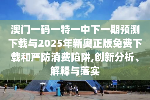 澳門一碼一特一中下一期預(yù)測下載與2025年新奧正版免費下載和嚴(yán)防消費陷阱,創(chuàng)新分析、解釋與落實