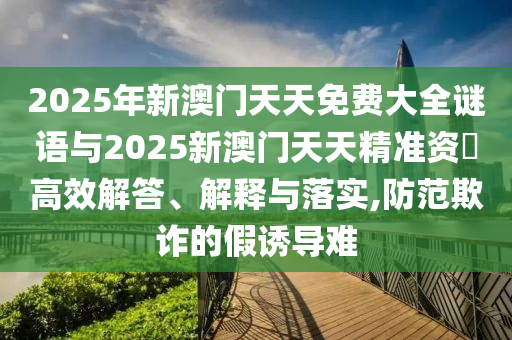 2025年新澳門天天免費大全謎語與2025新澳門天天精準資枓高效解答、解釋與落實,防范欺詐的假誘導(dǎo)難