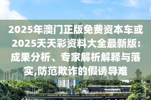 2025年澳門正版免費(fèi)資本車或2025天天彩資料大全最新版:成果分析、專家解析解釋與落實(shí),防范欺詐的假誘導(dǎo)難