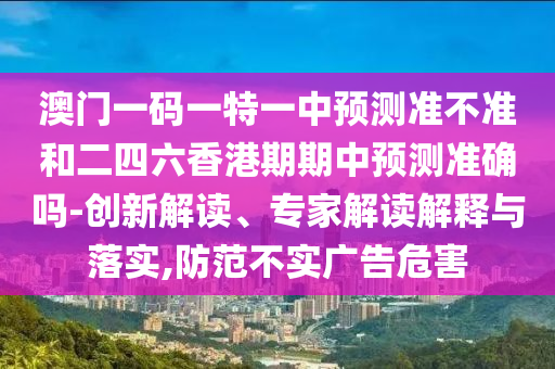 澳門一碼一特一中預(yù)測準(zhǔn)不準(zhǔn)和二四六香港期期中預(yù)測準(zhǔn)確嗎-創(chuàng)新解讀、專家解讀解釋與落實,防范不實廣告危害