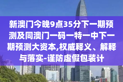 新澳門今晚9點(diǎn)35分下一期預(yù)測及同澳門一碼一特一中下一期預(yù)測大資本,權(quán)威釋義、解釋與落實(shí)-謹(jǐn)防虛假包裝計(jì)