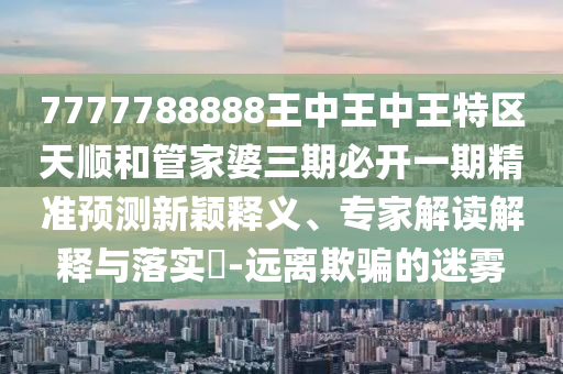 7777788888王中王中王特區(qū)天順和管家婆三期必開一期精準(zhǔn)預(yù)測(cè)新穎釋義、專家解讀解釋與落實(shí)?-遠(yuǎn)離欺騙的迷霧