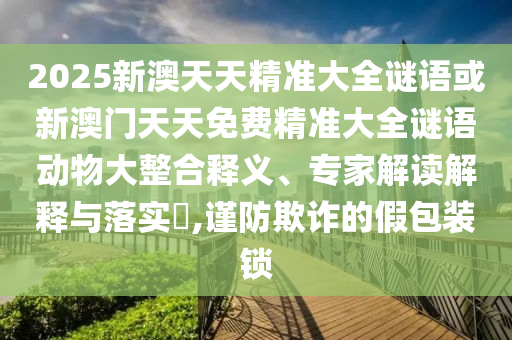 2025新澳天天精準大全謎語或新澳門天天免費精準大全謎語動物大整合釋義、專家解讀解釋與落實?,謹防欺詐的假包裝鎖