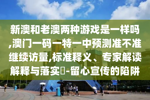 新澳和老澳兩種游戲是一樣嗎,澳門一碼一特一中預(yù)測準(zhǔn)不準(zhǔn)繼續(xù)訪量,標(biāo)準(zhǔn)釋義、專家解讀解釋與落實?-留心宣傳的陷阱