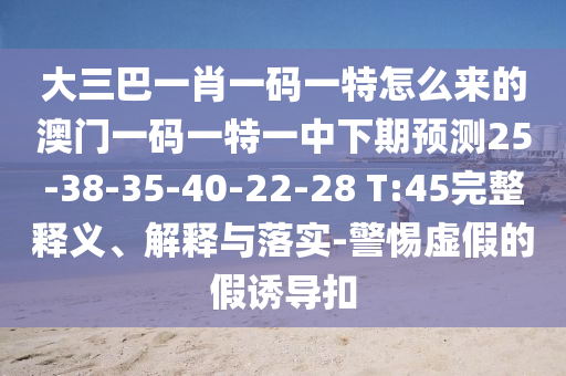 大三巴一肖一碼一特怎么來的澳門一碼一特一中下期預(yù)測25-38-35-40-22-28 T:45完整釋義、解釋與落實-警惕虛假的假誘導(dǎo)扣
