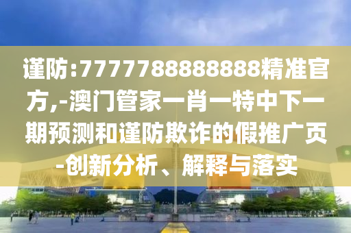 謹防:7777788888888精準官方,-澳門管家一肖一特中下一期預測和謹防欺詐的假推廣頁-創(chuàng)新分析、解釋與落實