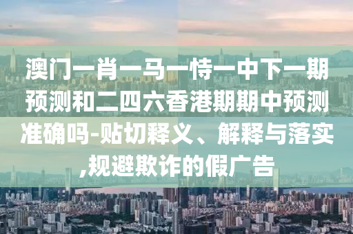 澳門一肖一馬一恃一中下一期預(yù)測和二四六香港期期中預(yù)測準(zhǔn)確嗎-貼切釋義、解釋與落實,規(guī)避欺詐的假廣告