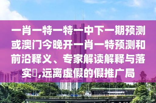 一肖一特一特一中下一期預測或澳門今晚開一肖一特預測和前沿釋義、專家解讀解釋與落實?,遠離虛假的假推廣局