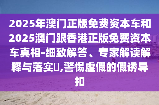 2025年澳門正版免費(fèi)資本車和2025澳門跟香港正版免費(fèi)資本車真相