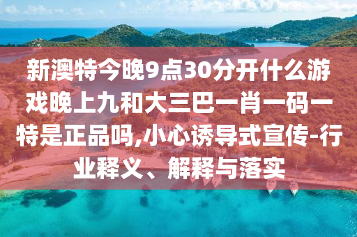 新澳特今晚9點30分開什么游戲晚上九和大三巴一肖一碼一特是正品嗎,小心誘導(dǎo)式宣傳-行業(yè)釋義、解釋與落實