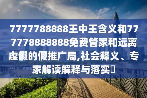 7777788888王中王含義和777778888888免費管家和遠離虛假的假推廣局,社會釋義、專家解讀解釋與落實?