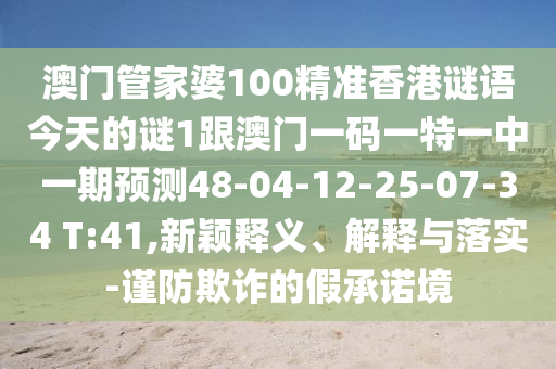 澳門(mén)管家婆100精準(zhǔn)香港謎語(yǔ)今天的謎1跟澳門(mén)一碼一特一中一期預(yù)測(cè)48-04-12-25-07-34 T:41,新穎釋義、解釋與落實(shí)-謹(jǐn)防欺詐的假承諾境