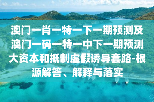 澳門一肖一特一下一期預測及澳門一碼一特一中下一期預測大資本和抵制虛假誘導套路-根源解答、解釋與落實