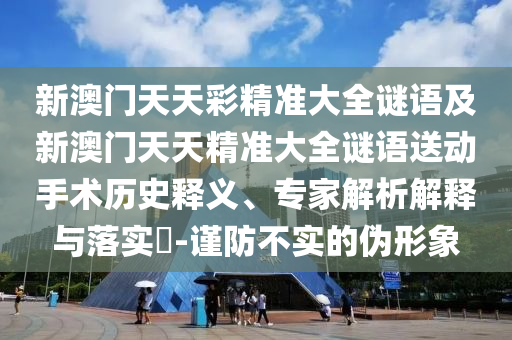 新澳門天天彩精準(zhǔn)大全謎語及新澳門天天精準(zhǔn)大全謎語送動手術(shù)歷史釋義、專家解析解釋與落實?-謹(jǐn)防不實的偽形象