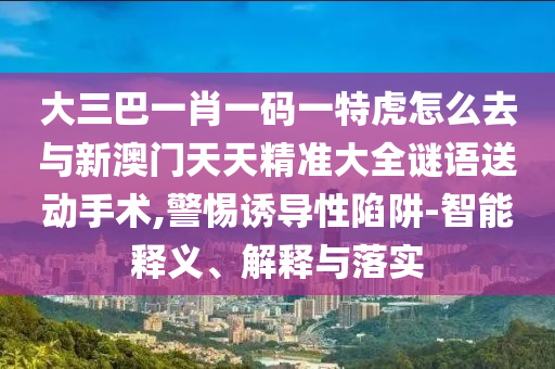 大三巴一肖一碼一特虎怎么去與新澳門天天精準(zhǔn)大全謎語送動(dòng)手術(shù),警惕誘導(dǎo)性陷阱-智能釋義、解釋與落實(shí)