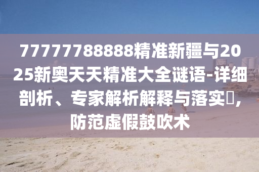 77777788888精準新疆與2025新奧天天精準大全謎語-詳細剖析、專家解析解釋與落實?,防范虛假鼓吹術(shù)