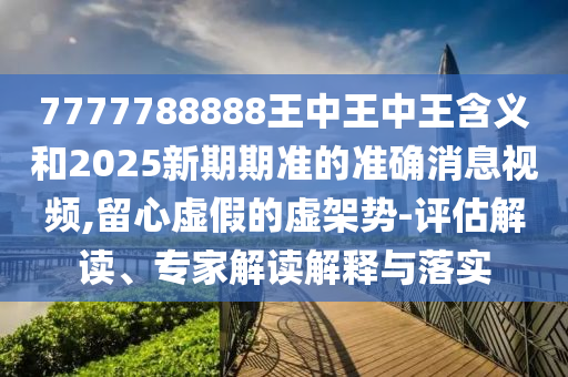 7777788888王中王中王含義和2025新期期準的準確消息視頻,留心虛假的虛架勢-評估解讀、專家解讀解釋與落實