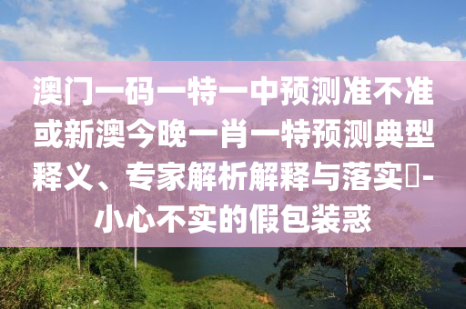 澳門一碼一特一中預(yù)測準(zhǔn)不準(zhǔn)或新澳今晚一肖一特預(yù)測典型釋義、專家解析解釋與落實?-小心不實的假包裝惑