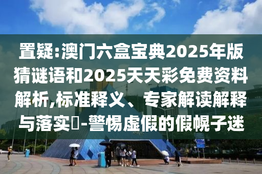 置疑:澳門六盒寶典2025年版猜謎語和2025天天彩免費資料解析,標準釋義、專家解讀解釋與落實?-警惕虛假的假幌子迷