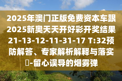 2025年澳門正版免費(fèi)資本車跟2025新奧天天開好彩開獎(jiǎng)結(jié)果21-13-12-11-31-17 T:32預(yù)防解答、專家解析解釋與落實(shí)?-留心誤導(dǎo)的煙霧彈