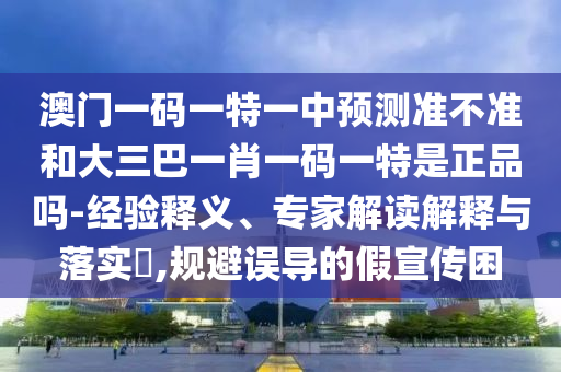 澳門一碼一特一中預(yù)測(cè)準(zhǔn)不準(zhǔn)和大三巴一肖一碼一特是正品嗎-經(jīng)驗(yàn)釋義、專家解讀解釋與落實(shí)?,規(guī)避誤導(dǎo)的假宣傳困