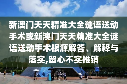 新澳門(mén)天天精準(zhǔn)大全謎語(yǔ)送動(dòng)手術(shù)或新澳門(mén)天天精準(zhǔn)大全謎語(yǔ)送動(dòng)手術(shù)根源解答、解釋與落實(shí),留心不實(shí)推銷(xiāo)