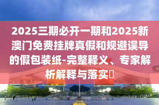 2025三期必開一期和2025新澳門免費(fèi)掛牌真假和規(guī)避誤導(dǎo)的假包裝紙-完整釋義、專家解析解釋與落實(shí)?