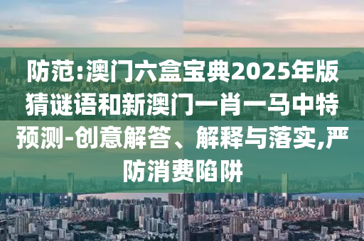 防范:澳門六盒寶典2025年版猜謎語和新澳門一肖一馬中特預測-創(chuàng)意解答、解釋與落實,嚴防消費陷阱