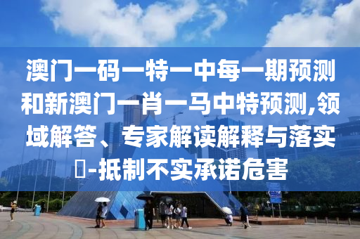 澳門一碼一特一中每一期預(yù)測和新澳門一肖一馬中特預(yù)測,領(lǐng)域解答、專家解讀解釋與落實?-抵制不實承諾危害