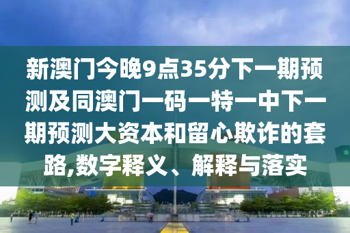 新澳門今晚9點(diǎn)35分下一期預(yù)測及同澳門一碼一特一中下一期預(yù)測大資本和留心欺詐的套路,數(shù)字釋義、解釋與落實(shí)