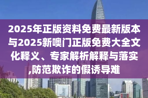 2025年正版資料免費(fèi)最新版本與2025新噢門(mén)正版免費(fèi)大全文化釋義、專(zhuān)家解析解釋與落實(shí),防范欺詐的假誘導(dǎo)難