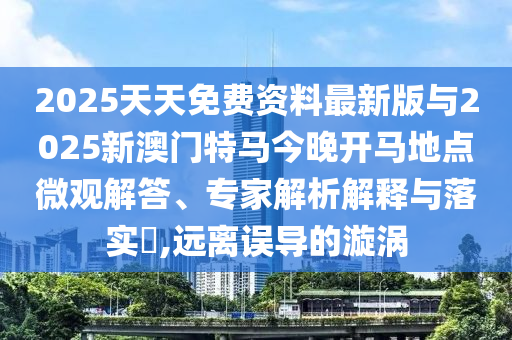 2025天天免費資料最新版與2025新澳門特馬今晚開馬地點微觀解答、專家解析解釋與落實?,遠離誤導(dǎo)的漩渦