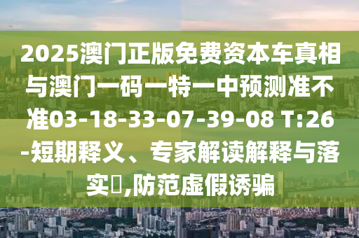 2025澳門正版免費(fèi)資本車真相與澳門一碼一特一中預(yù)測準(zhǔn)不準(zhǔn)03-18-33-07-39-08 T:26-短期釋義、專家解讀解釋與落實(shí)?,防范虛假誘騙