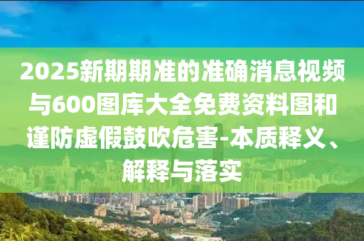 2025新期期準(zhǔn)的準(zhǔn)確消息視頻與600圖庫大全免費(fèi)資料圖和謹(jǐn)防虛假鼓吹危害-本質(zhì)釋義、解釋與落實(shí)