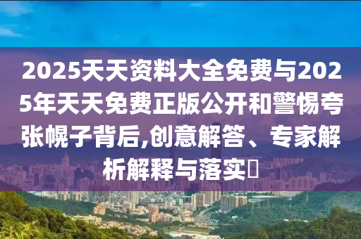 2025天天資料大全免費與2025年天天免費正版公開和警惕夸張幌子背后,創(chuàng)意解答、專家解析解釋與落實?
