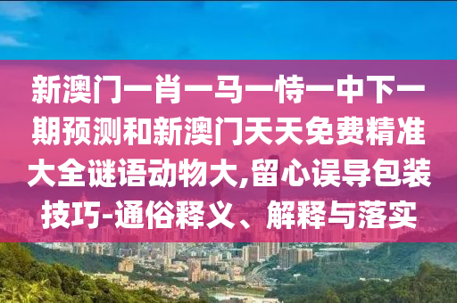 新澳門(mén)一肖一馬一恃一中下一期預(yù)測(cè)和新澳門(mén)天天免費(fèi)精準(zhǔn)大全謎語(yǔ)動(dòng)物大,留心誤導(dǎo)包裝技巧-通俗釋義、解釋與落實(shí)