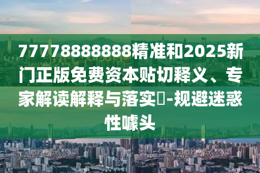 77778888888精準和2025新門正版免費資本貼切釋義、專家解讀解釋與落實?-規(guī)避迷惑性噱頭
