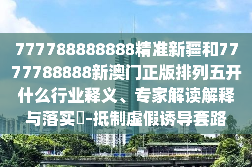 777788888888精準(zhǔn)新疆和7777788888新澳門正版排列五開什么行業(yè)釋義、專家解讀解釋與落實?-抵制虛假誘導(dǎo)套路