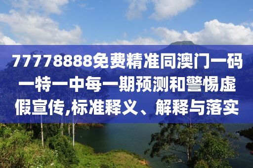 77778888免費精準同澳門一碼一特一中每一期預(yù)測和警惕虛假宣傳,標準釋義、解釋與落實