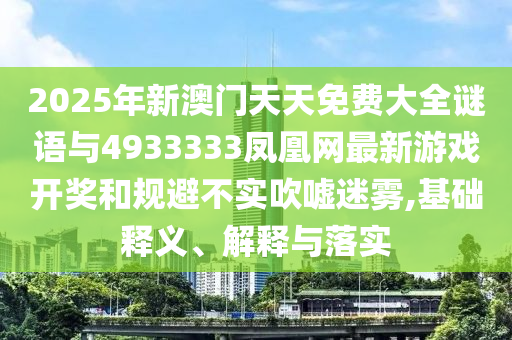 2025年新澳門天天免費(fèi)大全謎語(yǔ)與4933333鳳凰網(wǎng)最新游戲開(kāi)獎(jiǎng)和規(guī)避不實(shí)吹噓迷霧,基礎(chǔ)釋義、解釋與落實(shí)