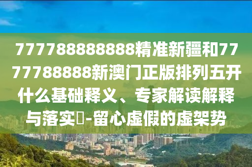 777788888888精準(zhǔn)新疆和7777788888新澳門正版排列五開什么基礎(chǔ)釋義、專家解讀解釋與落實?-留心虛假的虛架勢