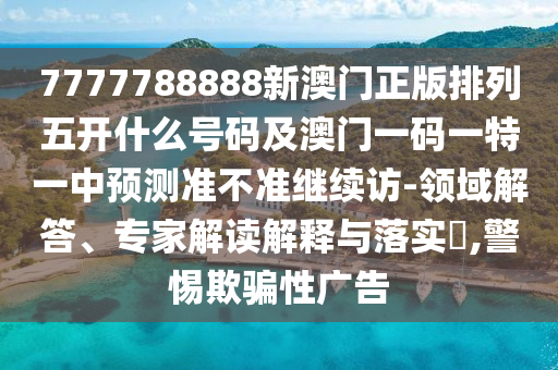 7777788888新澳門正版排列五開什么號碼及澳門一碼一特一中預(yù)測準不準繼續(xù)訪-領(lǐng)域解答、專家解讀解釋與落實?,警惕欺騙性廣告
